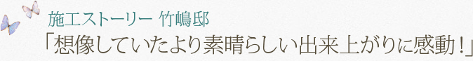 施工ストーリー 竹嶋邸「想像していたより素晴らしい出来上がりに感動！」