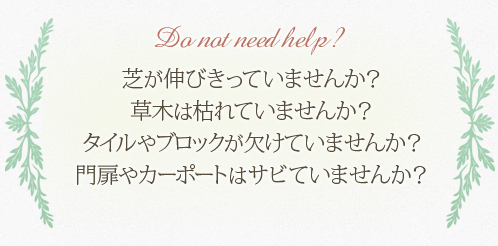 芝が伸びきっていませんか？ 草木は枯れていませんか？ タイルやブロックが欠けていませんか？ 門扉やカーポートはサビていませんか？