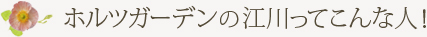 ホルツガーデンの江川ってこんな人！